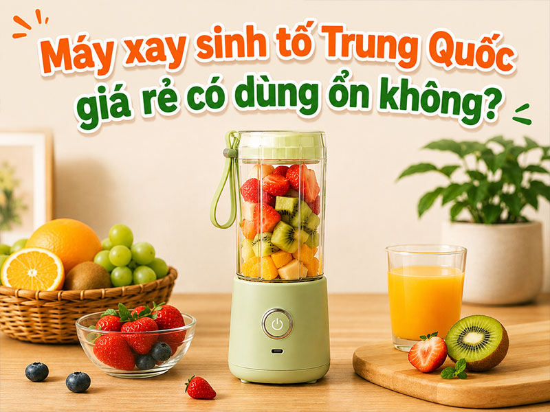Máy xay sinh tố Trung Quốc giá rẻ có dùng ổn không?  
