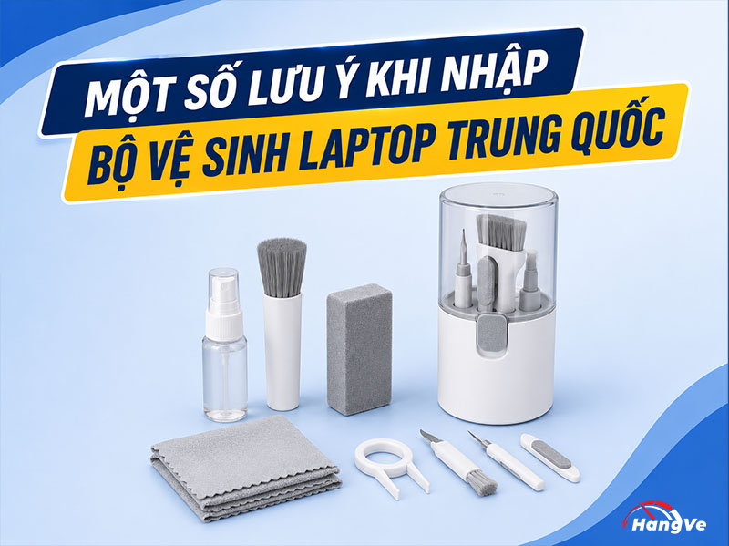 Một số lưu ý khi nhập bộ vệ sinh laptop Trung Quốc bạn cần biết