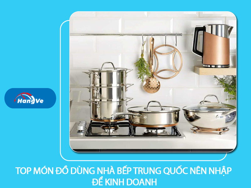 Top món đồ dùng nhà bếp Trung Quốc nên nhập để kinh doanh